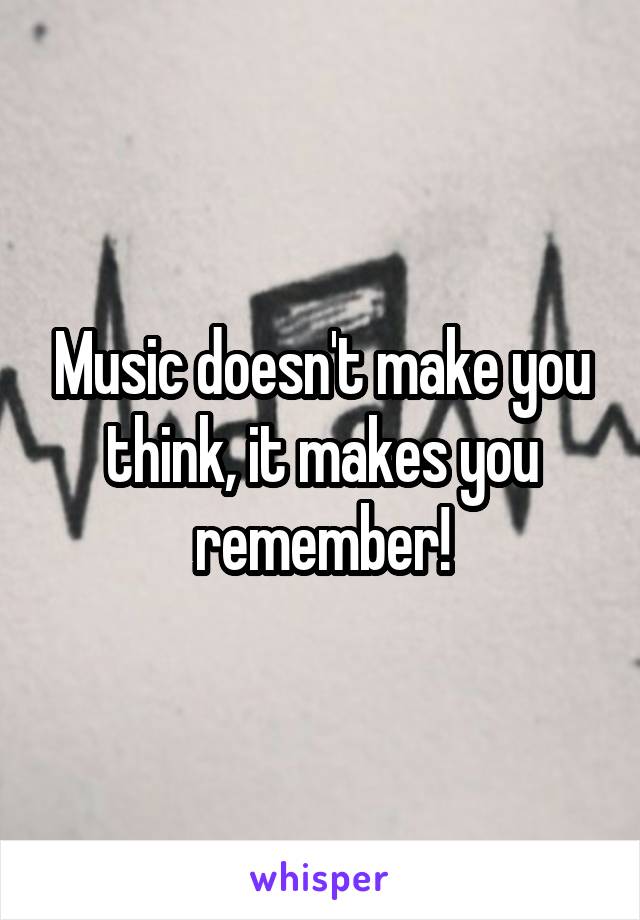 Music doesn't make you think, it makes you remember!