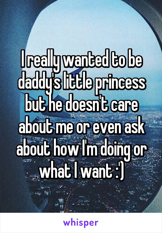 I really wanted to be daddy's little princess but he doesn't care about me or even ask about how I'm doing or what I want :')