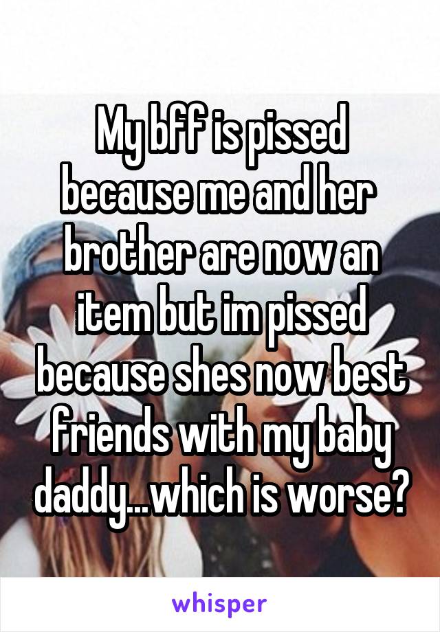 My bff is pissed because me and her  brother are now an item but im pissed because shes now best friends with my baby daddy...which is worse?