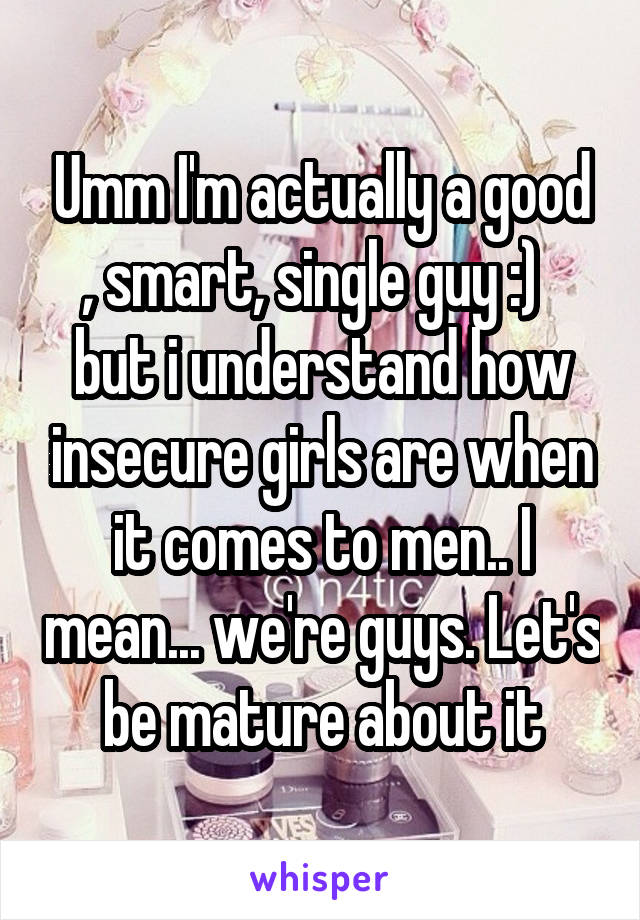 Umm I'm actually a good , smart, single guy :)   but i understand how insecure girls are when it comes to men.. I mean... we're guys. Let's be mature about it