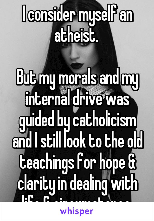 I consider myself an atheist. 

But my morals and my internal drive was guided by catholicism and I still look to the old teachings for hope & clarity in dealing with life & circumstance 