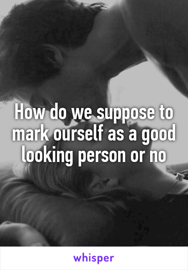 How do we suppose to mark ourself as a good looking person or no