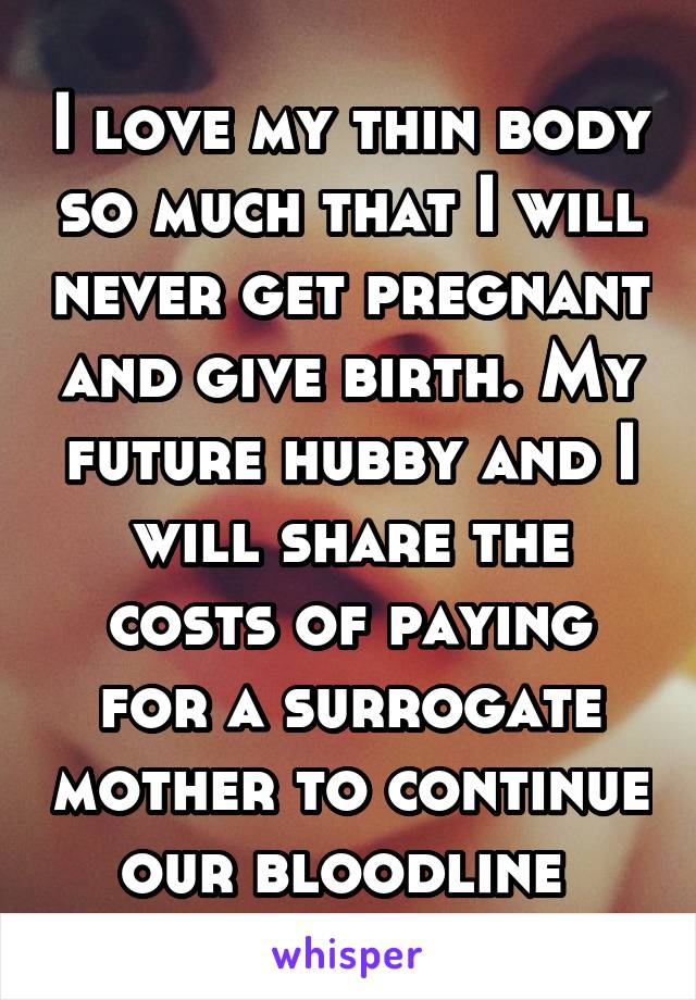 I love my thin body so much that I will never get pregnant and give birth. My future hubby and I will share the costs of paying for a surrogate mother to continue our bloodline 
