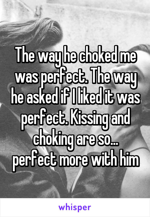 The way he choked me was perfect. The way he asked if I liked it was perfect. Kissing and choking are so... perfect more with him