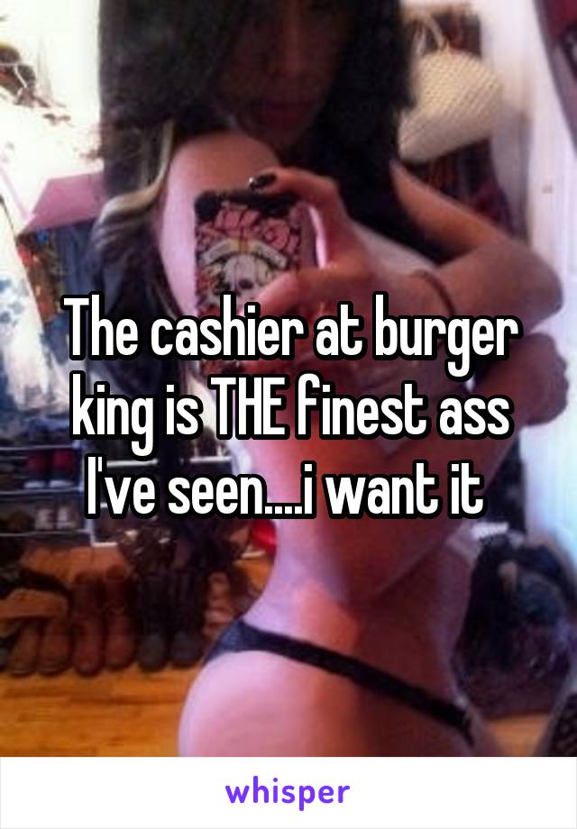 The cashier at burger king is THE finest ass I've seen....i want it 