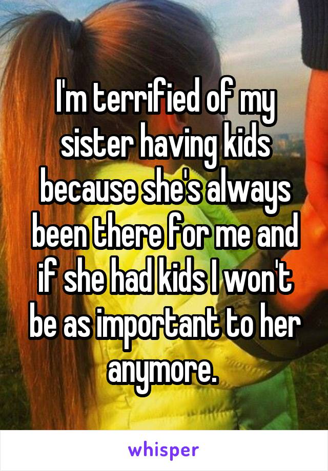 I'm terrified of my sister having kids because she's always been there for me and if she had kids I won't be as important to her anymore. 