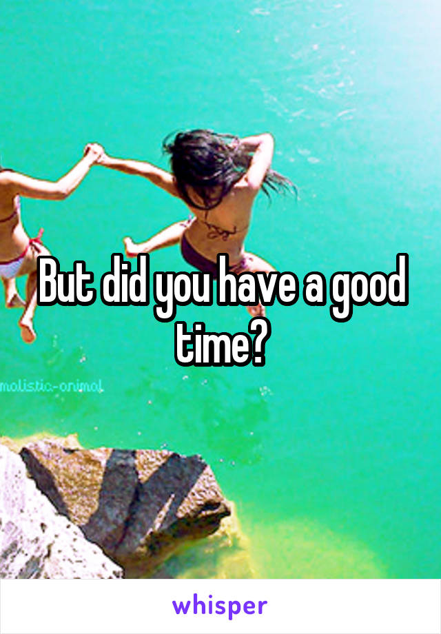 But did you have a good time?