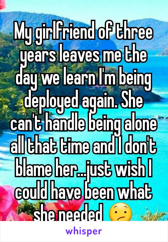 My girlfriend of three years leaves me the day we learn I'm being deployed again. She can't handle being alone all that time and I don't blame her...just wish I could have been what she needed 😕