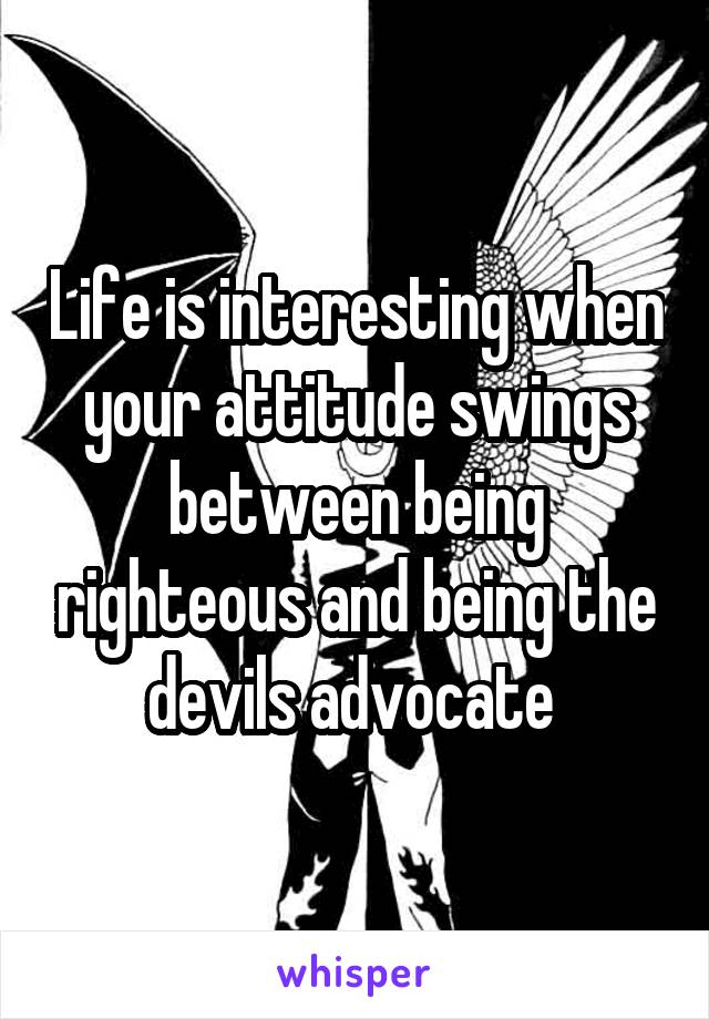 Life is interesting when your attitude swings between being righteous and being the devils advocate 