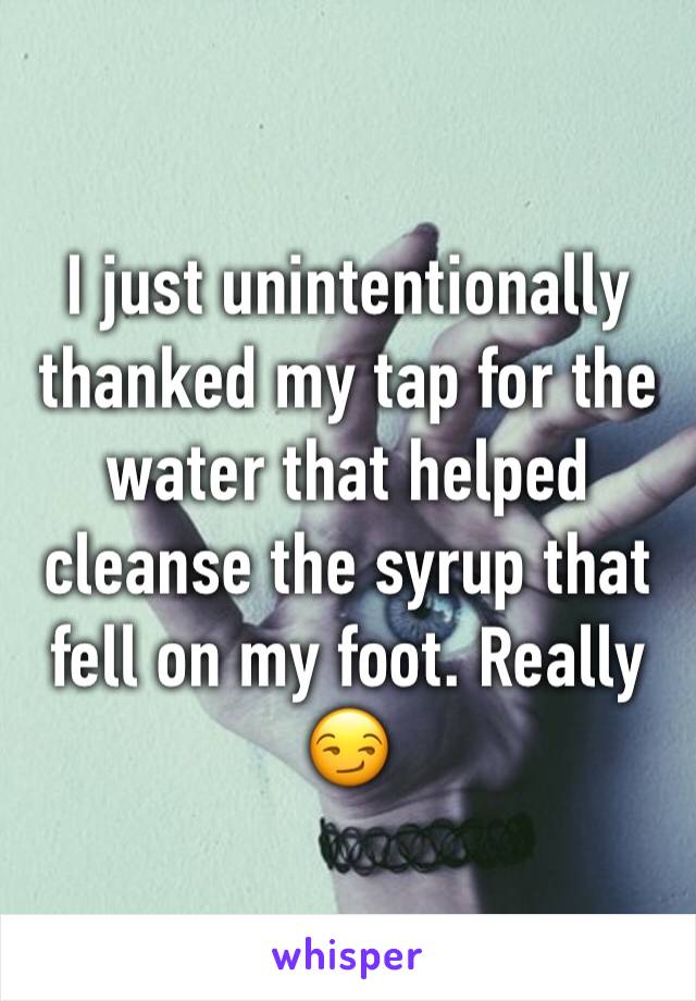 I just unintentionally thanked my tap for the water that helped cleanse the syrup that fell on my foot. Really 😏
