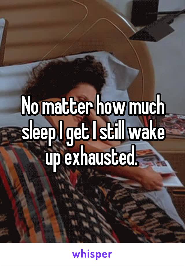 No matter how much sleep I get I still wake up exhausted. 