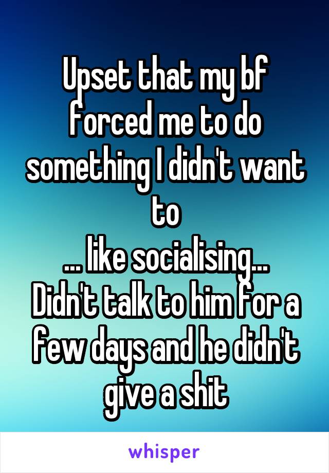 Upset that my bf forced me to do something I didn't want to
... like socialising...
Didn't talk to him for a few days and he didn't give a shit