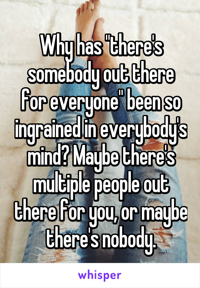 Why has "there's somebody out there for everyone" been so ingrained in everybody's mind? Maybe there's multiple people out there for you, or maybe there's nobody.