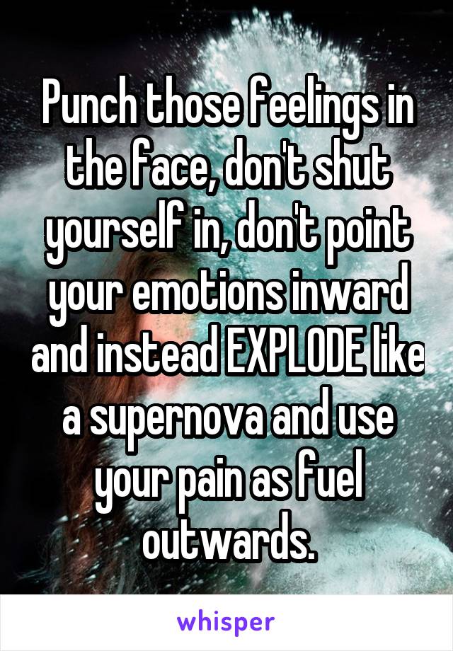 Punch those feelings in the face, don't shut yourself in, don't point your emotions inward and instead EXPLODE like a supernova and use your pain as fuel outwards.