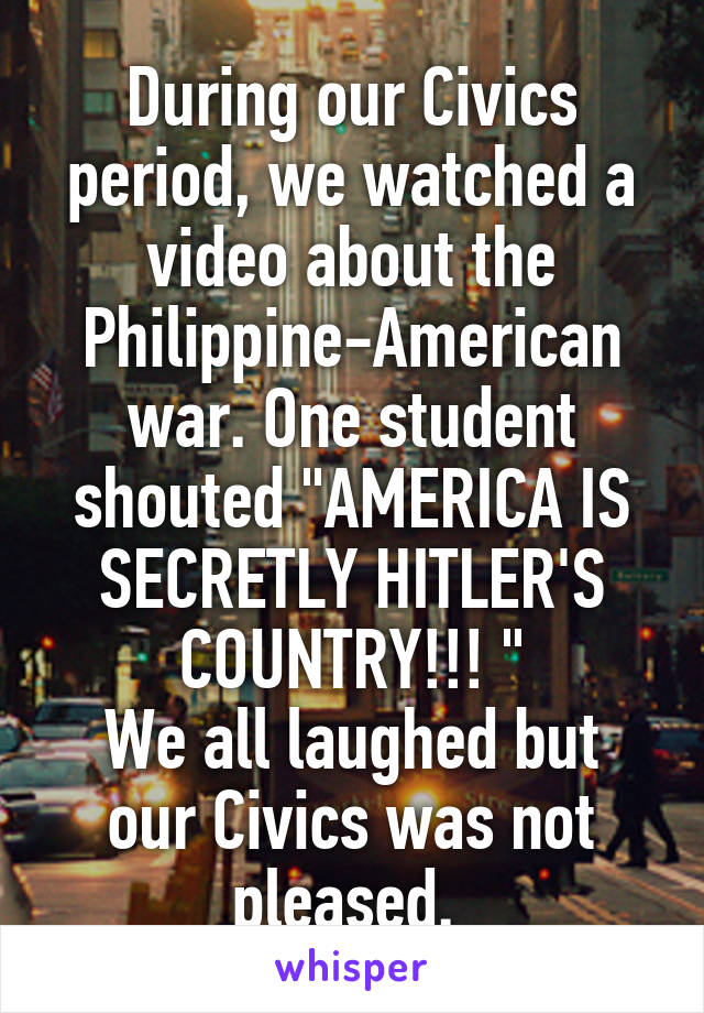 During our Civics period, we watched a video about the Philippine-American war. One student shouted "AMERICA IS SECRETLY HITLER'S COUNTRY!!! "
We all laughed but our Civics was not pleased. 