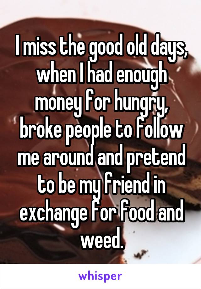 I miss the good old days, when I had enough money for hungry, broke people to follow me around and pretend to be my friend in exchange for food and weed.