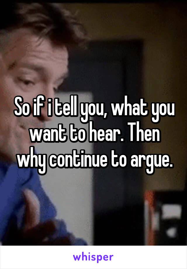 So if i tell you, what you want to hear. Then why continue to argue.