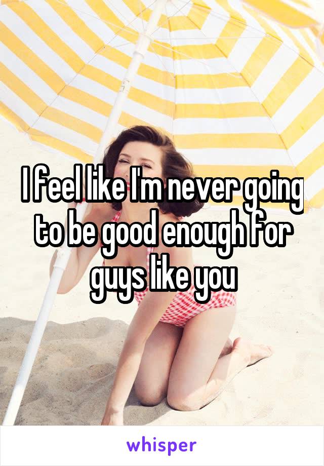 I feel like I'm never going to be good enough for guys like you