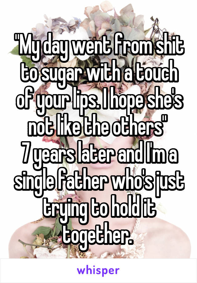 "My day went from shit to sugar with a touch of your lips. I hope she's not like the others" 
7 years later and I'm a single father who's just trying to hold it together. 