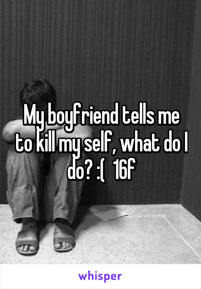 My boyfriend tells me to kill my self, what do I do? :(  16f
