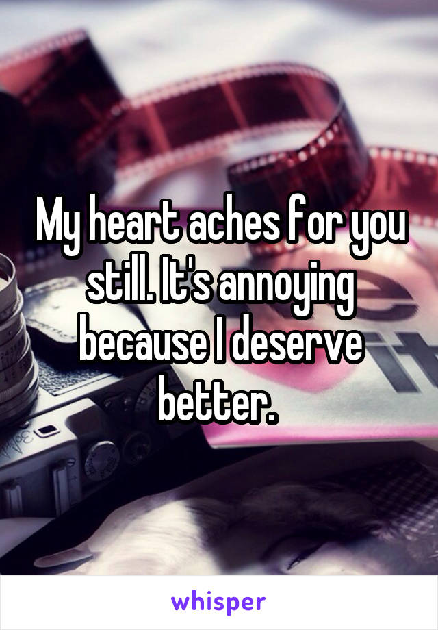My heart aches for you still. It's annoying because I deserve better. 