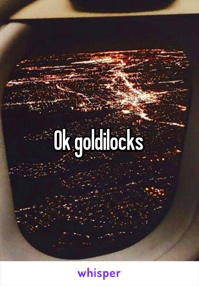 Ok goldilocks 