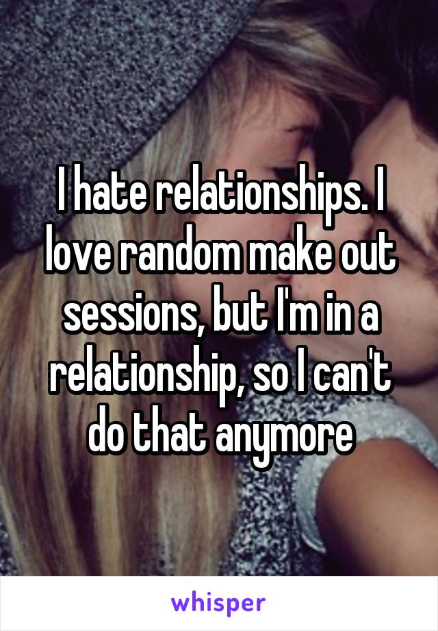 I hate relationships. I love random make out sessions, but I'm in a relationship, so I can't do that anymore
