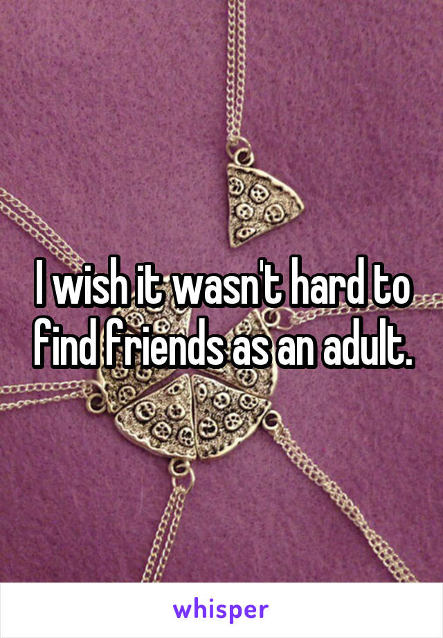 I wish it wasn't hard to find friends as an adult.