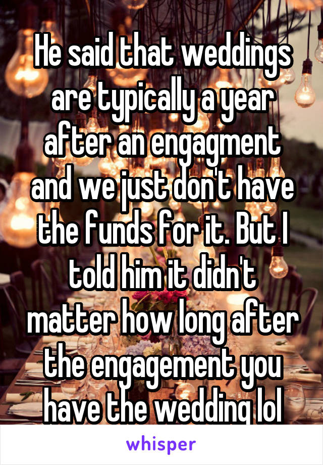 He said that weddings are typically a year after an engagment and we just don't have the funds for it. But I told him it didn't matter how long after the engagement you have the wedding lol