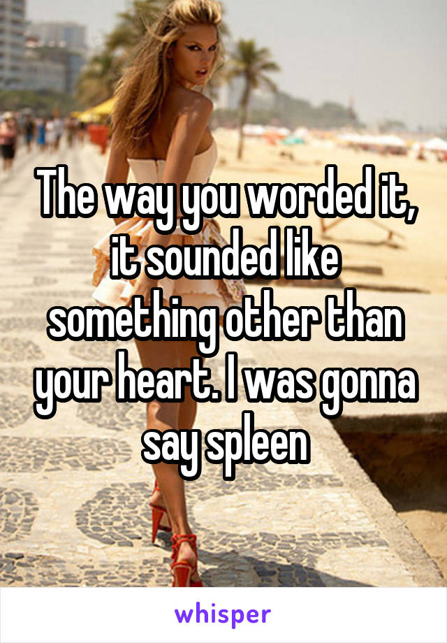 The way you worded it, it sounded like something other than your heart. I was gonna say spleen