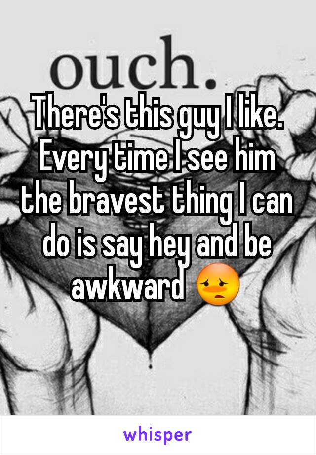 There's this guy I like. Every time I see him the bravest thing I can do is say hey and be awkward 😳