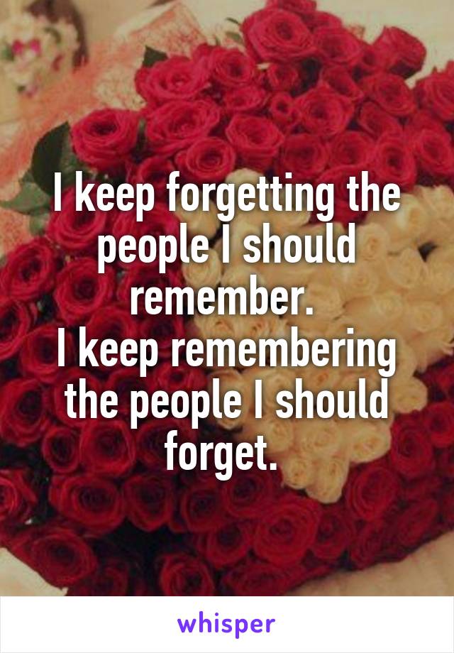 I keep forgetting the people I should remember. 
I keep remembering the people I should forget. 
