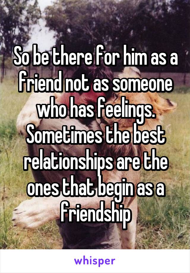 So be there for him as a friend not as someone who has feelings. Sometimes the best relationships are the ones that begin as a friendship
