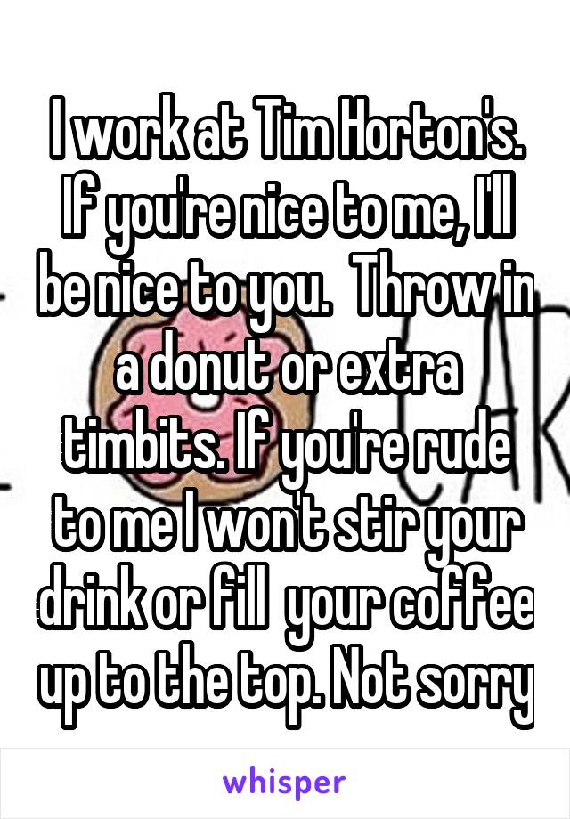 I work at Tim Horton's. If you're nice to me, I'll be nice to you.  Throw in a donut or extra timbits. If you're rude to me I won't stir your drink or fill  your coffee up to the top. Not sorry