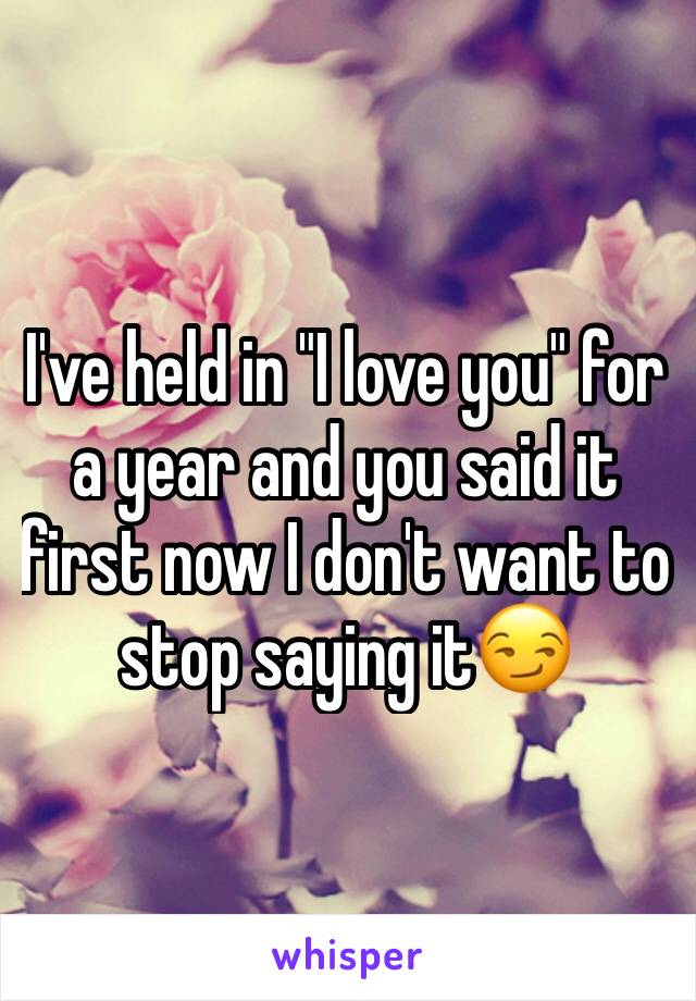 I've held in "I love you" for a year and you said it first now I don't want to stop saying it😏