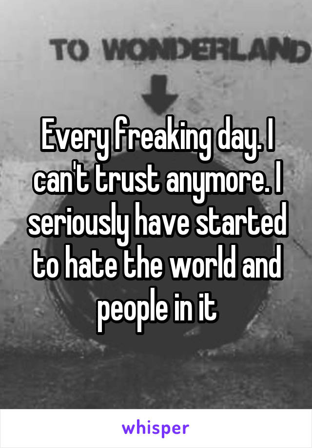 Every freaking day. I can't trust anymore. I seriously have started to hate the world and people in it