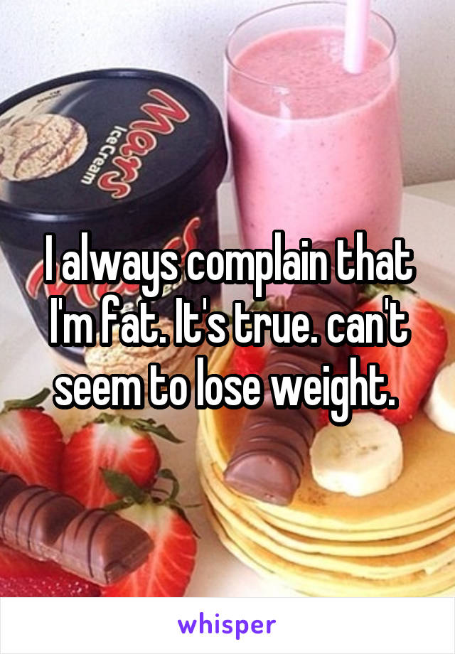 I always complain that I'm fat. It's true. can't seem to lose weight. 