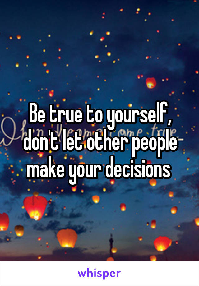 Be true to yourself, don't let other people make your decisions 