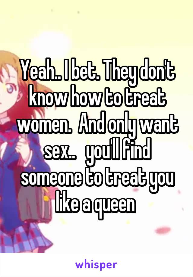 Yeah.. I bet. They don't know how to treat women.  And only want sex..   you'll find someone to treat you like a queen 