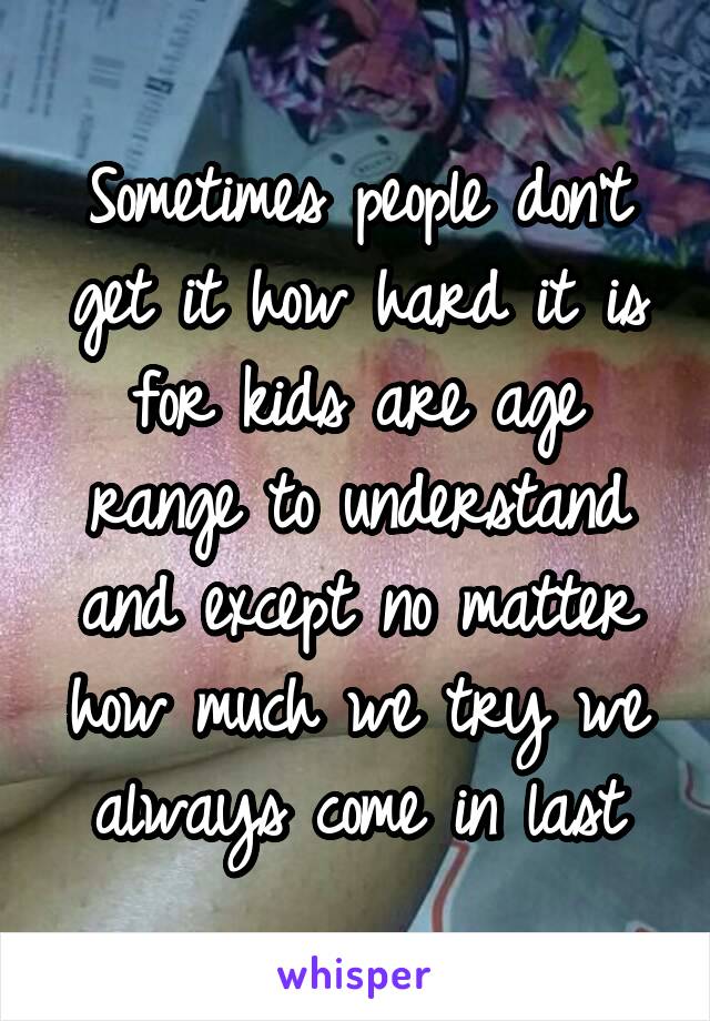 Sometimes people don't get it how hard it is for kids are age range to understand and except no matter how much we try we always come in last