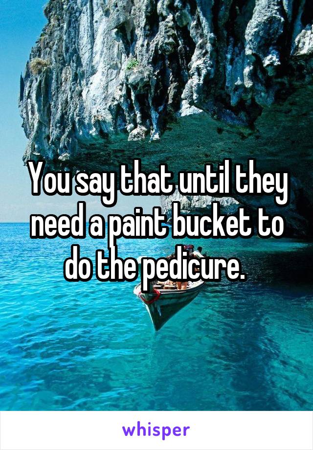 You say that until they need a paint bucket to do the pedicure. 