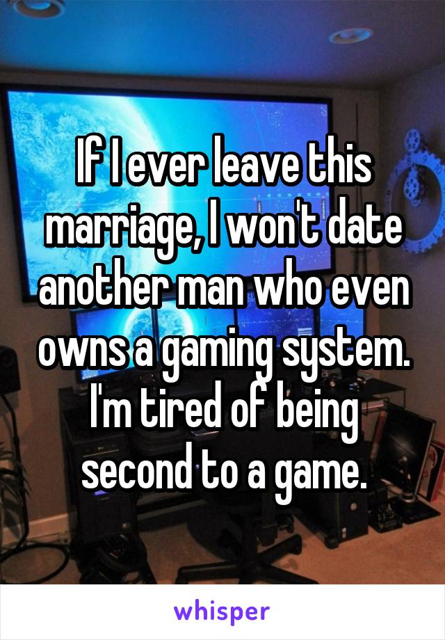 If I ever leave this marriage, I won't date another man who even owns a gaming system. I'm tired of being second to a game.