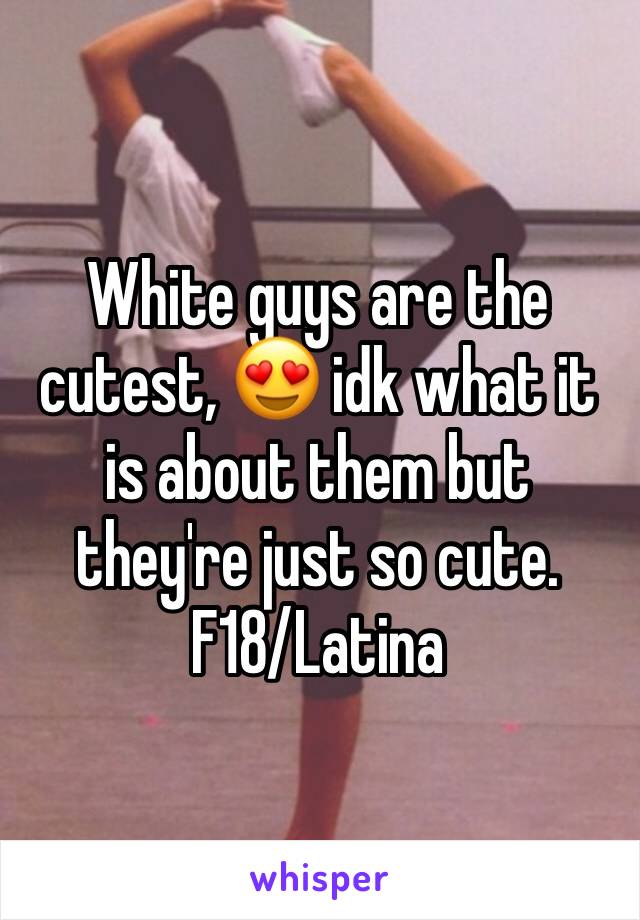 White guys are the cutest, 😍 idk what it is about them but they're just so cute. 
F18/Latina
