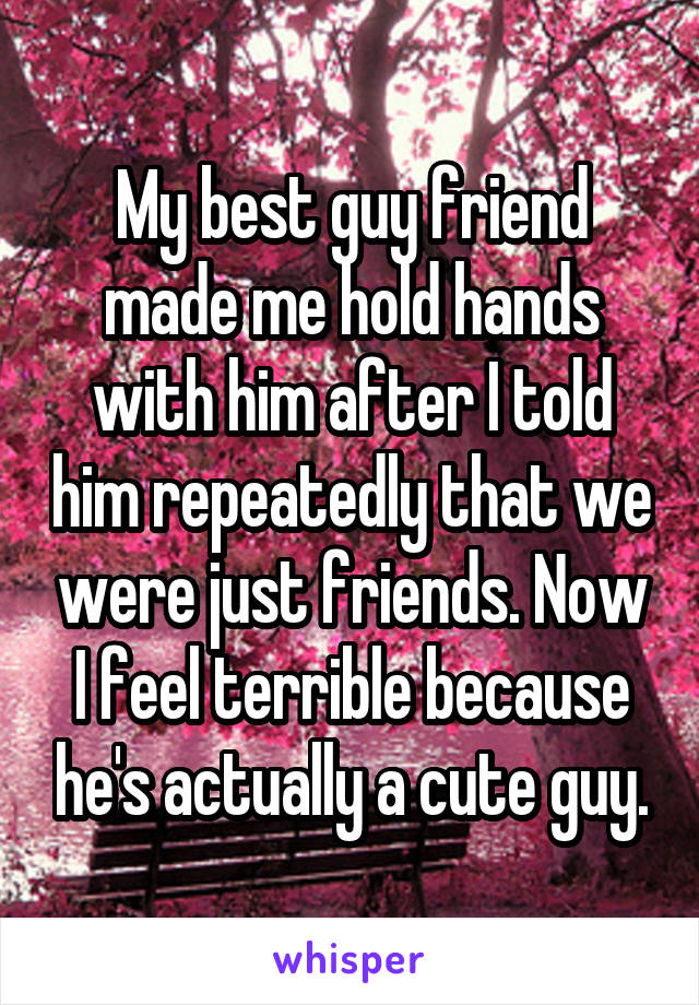My best guy friend made me hold hands with him after I told him repeatedly that we were just friends. Now I feel terrible because he's actually a cute guy.