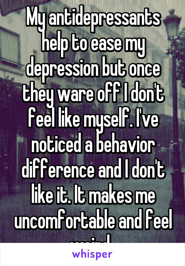 My antidepressants help to ease my depression but once they ware off I don't feel like myself. I've noticed a behavior difference and I don't like it. It makes me uncomfortable and feel weird..