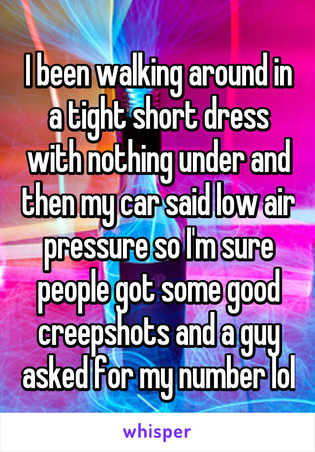 I been walking around in a tight short dress with nothing under and then my car said low air pressure so I'm sure people got some good creepshots and a guy asked for my number lol