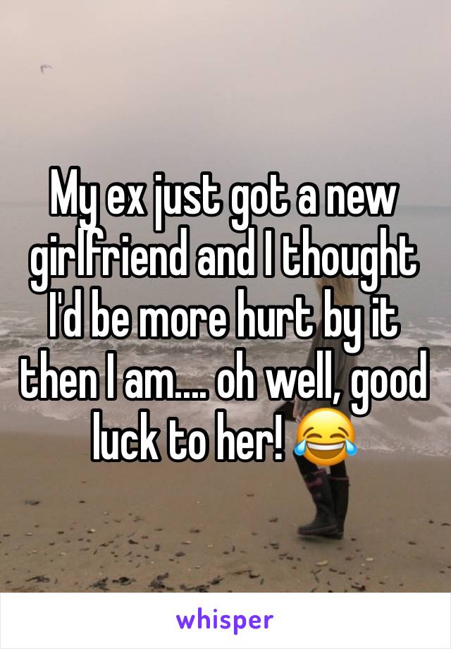 My ex just got a new girlfriend and I thought I'd be more hurt by it then I am.... oh well, good luck to her! 😂
