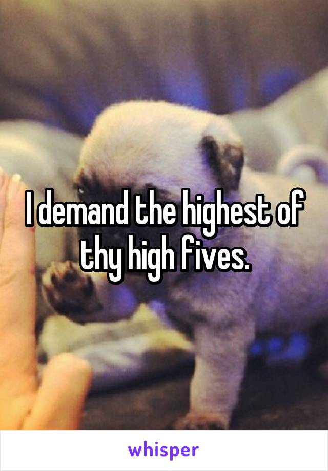 I demand the highest of thy high fives.