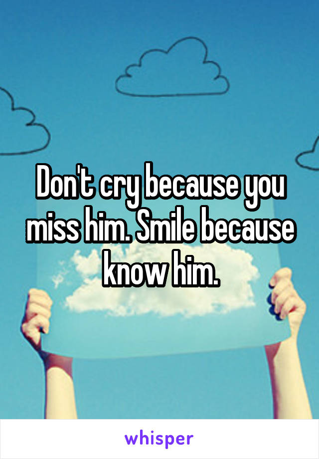 Don't cry because you miss him. Smile because know him.