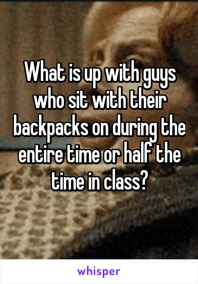 What is up with guys who sit with their backpacks on during the entire time or half the time in class?
